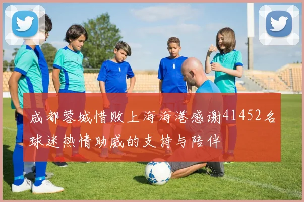 成都蓉城惜败上海海港感谢41452名球迷热情助威的支持与陪伴