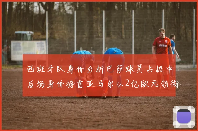 西班牙队身价分析巴萨球员占据中后场身价榜首亚马尔以2亿欧元领衔