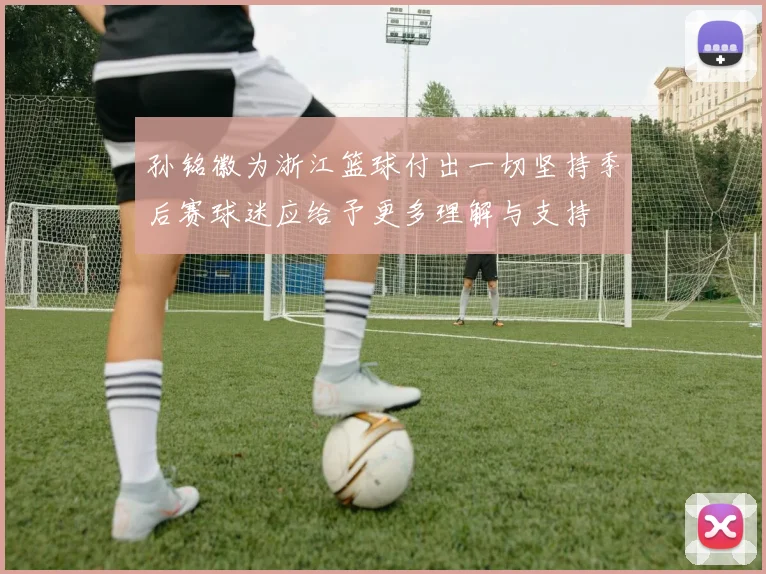 孙铭徽为浙江篮球付出一切坚持季后赛球迷应给予更多理解与支持