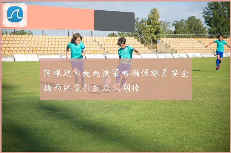 阿根廷末轮轮换策略确保球员安全梅西纪录引发众人期待