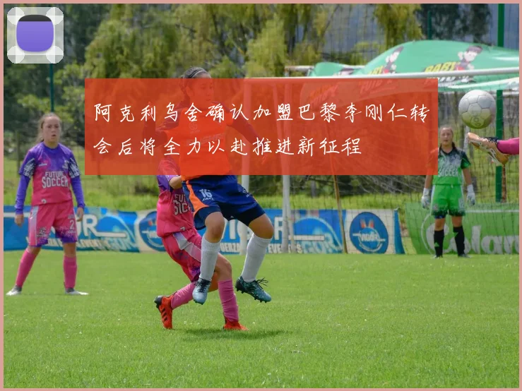 阿克利乌舍确认加盟巴黎李刚仁转会后将全力以赴推进新征程
