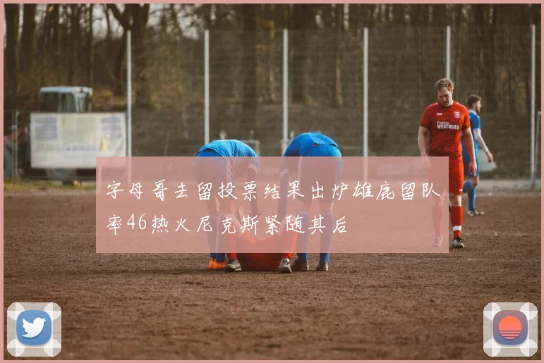 字母哥去留投票结果出炉雄鹿留队率46热火尼克斯紧随其后