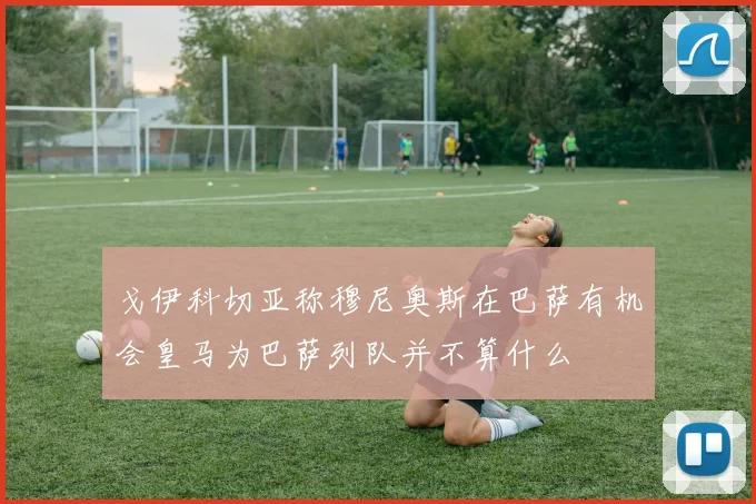 戈伊科切亚称穆尼奥斯在巴萨有机会皇马为巴萨列队并不算什么