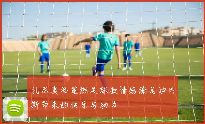 扎尼奥洛重燃足球激情感谢乌迪内斯带来的快乐与动力