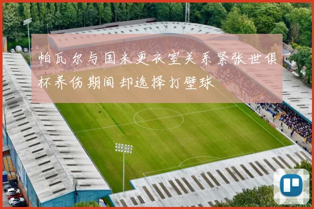 帕瓦尔与国米更衣室关系紧张世俱杯养伤期间却选择打壁球