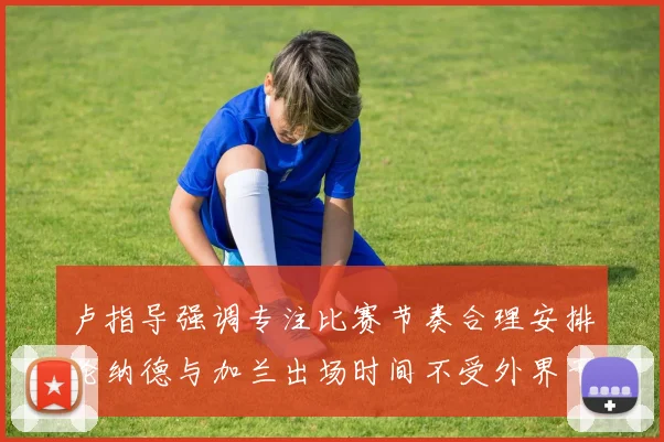 卢指导强调专注比赛节奏合理安排伦纳德与加兰出场时间不受外界干扰