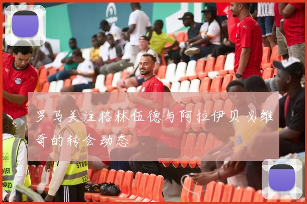 罗马关注格林伍德与阿拉伊贝戈维奇的转会动态