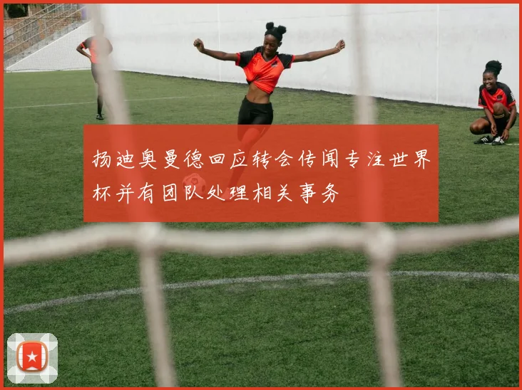 扬迪奥曼德回应转会传闻专注世界杯并有团队处理相关事务