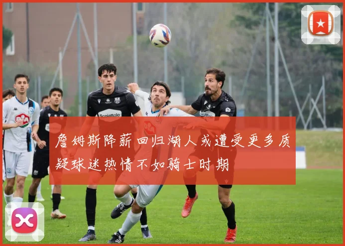 詹姆斯降薪回归湖人或遭受更多质疑球迷热情不如骑士时期