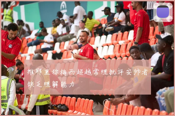 维耶里称梅西超越常理批评安帅者缺乏理解能力