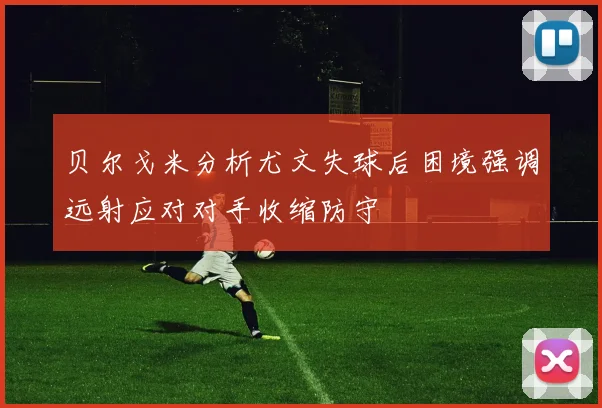贝尔戈米分析尤文失球后困境强调远射应对对手收缩防守