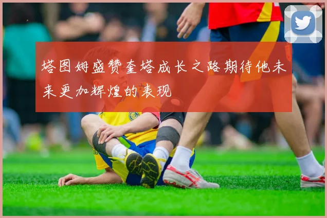 塔图姆盛赞奎塔成长之路期待他未来更加辉煌的表现