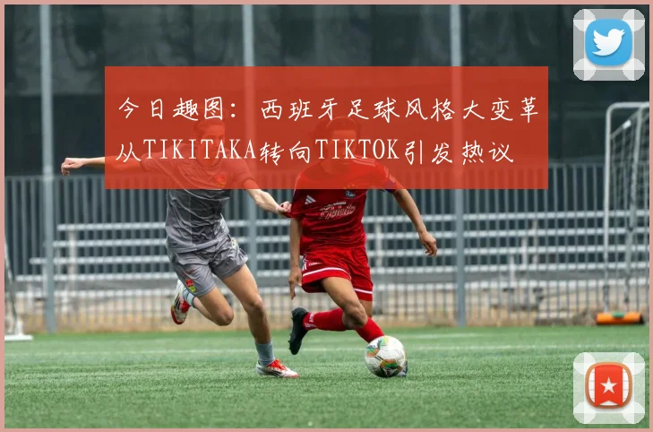 今日趣图：西班牙足球风格大变革从TIKITAKA转向TIKTOK引发热议