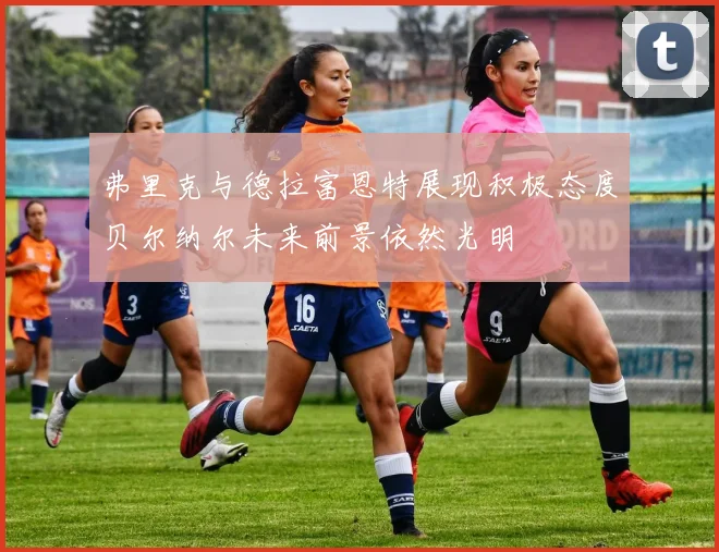 弗里克与德拉富恩特展现积极态度贝尔纳尔未来前景依然光明