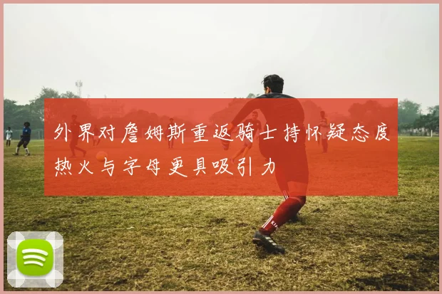 外界对詹姆斯重返骑士持怀疑态度热火与字母更具吸引力