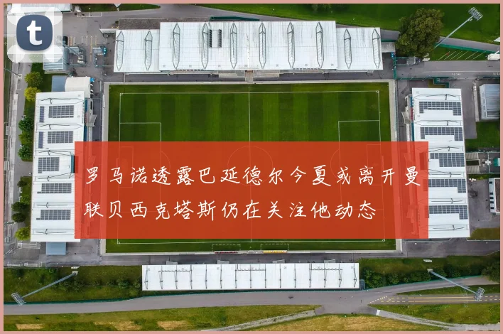 罗马诺透露巴延德尔今夏或离开曼联贝西克塔斯仍在关注他动态