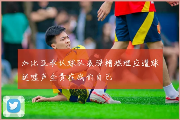 加比亚承认球队表现糟糕理应遭球迷嘘声全责在我们自己